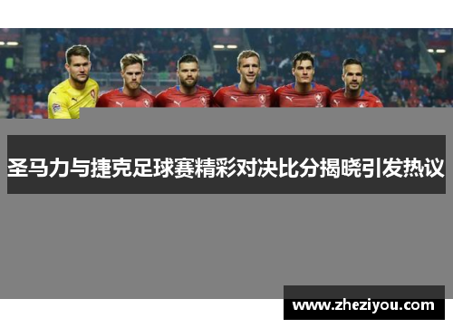圣马力与捷克足球赛精彩对决比分揭晓引发热议
