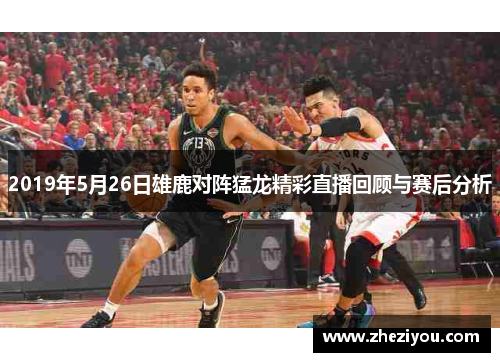2019年5月26日雄鹿对阵猛龙精彩直播回顾与赛后分析